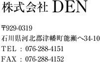 株式会社 DEN/伝 〒929-0319 石川県河北郡津幡町能瀬へ34-10 TEL : 076-288-4151 FAX : 076-288-4152 