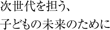 次世代を担う、子どもの未来のために