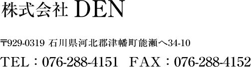 株式会社 DEN/伝 〒929-0319 石川県河北郡津幡町能瀬へ34-10 TEL : 076-288-4151 FAX : 076-288-4152
