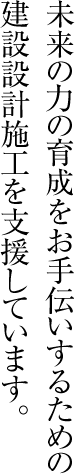 未来の力の育成をお手伝いするための建設設計施工を支援しています。
